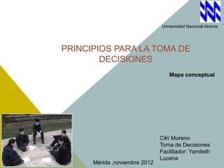 Universidad Nacional Abierta




PRINCIPIOS PARA LA TOMA DE
        DECISIONES
                                   Mapa conceptual




                               Cilri Moreno
                               Toma de Decisiones
                               Facilitador: Yamileth
                               Lucena
      Mérida ,noviembre 2012
 