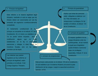 1- Principio de legalidad
Está referido a la reserva legalidad legal
tributaria, mediante el cual se exige que los
tributos deben ser sancionados por una ley
emanada del organismo constitucionalmente
competente.
El fundamento constitucional de este
principio se encuentra en el artículo 317 de la
Constitución. En el mismo se establece que
“no se podrá cobrar impuesto, tasa ni
contribución alguna que no estén
establecidos en la ley ni concederse
exenciones y rebajas, ni otras formas de
incentivos fiscales, sino en los casos
previstos por las leyes.
2- Principio de generalidad
Las materias que pueden
regularse por ley conforme al
principio de legalidad, están
previstas en el artículo 3 del
Código Orgánico Tributario.
Implica que todas las personas
están obligadas a colaborar con
los fines del estado, sin
excepciones ni privilegios. En tal
sentido e Al efecto, el artículo 133
de la Constitución.
3- principio de igualdad
El respeto igualitario de las
cargas tributarias entre los
contribuyentes, de tal manera
la igual que el legislador
queda limitado a sancionar
leyes sin privilegios
especiales. Artículo 21 de la
constitución.4- principio de progresividad
Este principio está previsto en el artículo 316 de la Constitución,
el cual establece que “el sistema tributaria procurará la justa
distribución de las cargas c según la capacidad económica
ejemplo: el IVA.
 