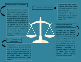 5-Principio de la no consficatoriedad.
Se orienta a la protección del derecho
a la propiedad privada, por lo que un
tributo no debe trasladar al
patrimonio público un alto porcentaje
de la propiedad o renta privada, de lo
contrario se estaría confiscando la
propiedad de los contribuyentes. De
Los artículos 115 y 317 de la
Constitución protegen la propiedad
privada, prevén su inviolabilidad, el c
derecho a usarla y disponer de ella, y
prohíben cualquier forma de
confiscación.
6- Principio de la no
retroactividad.
No tiene efectos hacia el pasado, es decir
no puede aplicarse a hechos suscitados
antes de la entrada en vigencia de la
norma. Ahora bien, este principio tiene su
excepción cuando la nueva disposición es
de carácter punitiva y favorece al
contribuyente. Art:24 del Código Orgánico
tributario.
7- Principio de la justicia tributaria
El principio de la justicia tributaria
conlleva la aplicación de la norma
con la misma intensidad y eficacia
a los contribuyentes. La
distribución de las cargas, en
consecuencia, debe ser equitativa
y justa. Está consagrado en el
artículo 316.
8- Principio de prohibición del
pago con servicio personal.
El imperio de los derechos
individuales sobre los intereses
financieros del estado. Por ello
nadie queda personalmente bajo
sujeción ni subordinación de la
administración tributaria, por lo que
no es procedente otra forma de
pago que no sea la pecuniaria. La
constitución venezolana es
contundente cuando en el artículo
317 señala que: “no podrá
establecer ningún impuesto
pagadero en servicio personal.
 