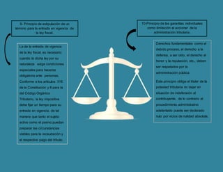 9- Principio de estipulación de un
término para la entrada en vigencia de
la ley fiscal.
La de la entrada de vigencia
de la ley fiscal, es necesario
cuando la dicha ley por su
naturaleza exige condiciones
especiales para hacerse
obligatoria ante personas.
Conforme a los artículos 316
de la Constitución y 8 para la
del Código Orgánico
Tributario, la ley impositiva
debe fijar un tiempo para su
entrada en vigencia, de tal
manera que tanto el sujeto
activo como el pasivo puedan
preparar las circunstancias
viables para la recaudación y
el respectivo pago del tributo.
Derechos fundamentales como el
debido proceso, el derecho a la
defensa, a ser oído, el derecho al
honor y la reputación, etc., deben
ser respetados por la
administración pública.
Este principio obliga al titular de la
potestad tributaria no dejar en
situación de indefensión al
contribuyente, de lo contrario el
procedimiento administrativo
adelantado puede ser declarado
nulo por vicios de nulidad absoluta.
10-Principio de las garantías individuales
como limitación al accionar de la
administración tributaria.
 