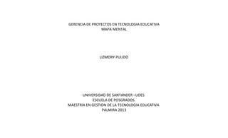 GERENCIA DE PROYECTOS EN TECNOLOGIA EDUCATIVA
MAPA MENTAL

LIZMORY PULIDO

UNIVERSIDAD DE SANTANDER –UDES
ESCUELA DE POSGRADOS
MAESTRIA EN GESTION DE LA TECNOLOGIA EDUCATIVA
PALMIRA 2013

 