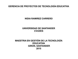 GERENCIA DE PROYECTOS DE TECNOLOGÌA EDUCATIVA
NIDIA RAMIREZ CARREÑO
UNIVERSIDAD DE SANTANDER
CVUDES
MAESTRIA EN GESTIÒN DE LA TECNOLOGÌA
EDUCATIVA
GIRON, SANTANDER
2015
 