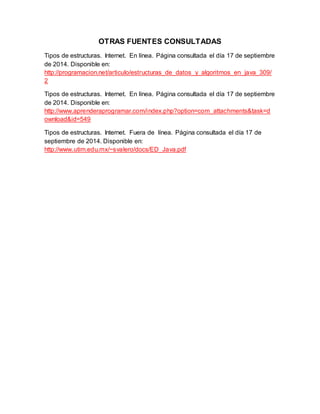 OTRAS FUENTES CONSULTADAS 
Tipos de estructuras. Internet. En línea. Página consultada el día 17 de septiembre 
de 2014. Disponible en: 
http://programacion.net/articulo/estructuras_de_datos_y_algoritmos_en_java_309/ 
2 
Tipos de estructuras. Internet. En línea. Página consultada el día 17 de septiembre 
de 2014. Disponible en: 
http://www.aprenderaprogramar.com/index.php?option=com_attachments&task=d 
ownload&id=549 
Tipos de estructuras. Internet. Fuera de línea. Página consultada el día 17 de 
septiembre de 2014. Disponible en: 
http://www.utim.edu.mx/~svalero/docs/ED_Java.pdf 
