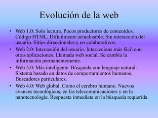 Evolución de la web
• Web 1.0: Solo lectura. Pocos productores de contenidos.
Código HTML. Difícilmente actualizable. Sin interacción del
usuario. Sitios direccionales y no colaborativos.
• Web 2.0: Interacción del usuario. Interacciona más fácil con
otras aplicaciones. Llamada web social. Se cambia la
información permanentemente.
• Web 3.0: Más inteligente. Búsqueda con lenguaje natural.
Sistema basado en datos de comportamientos humanos.
Buscadores particulares.
• Web 4.0: Web global. Como el cerebro humano. Nuevos
avances tecnológicos, en las telecomunicaciones y en la
nanotecnología. Respuesta inmediata en la búsqueda requerida