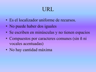URL
•
•
•
•
Es el localizador uniforme de recursos.
No puede haber dos iguales
Se escriben en minúsculas y no tienen espacios
Compuestos por caracteres comunes (sin ñ ni
vocales acentuadas)
• No hay cantidad máxima