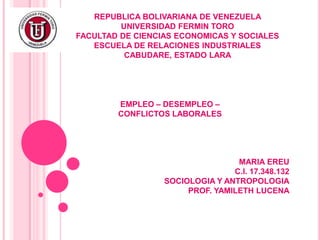 REPUBLICA BOLIVARIANA DE VENEZUELA
UNIVERSIDAD FERMIN TORO
FACULTAD DE CIENCIAS ECONOMICAS Y SOCIALES
ESCUELA DE RELACIONES INDUSTRIALES
CABUDARE, ESTADO LARA
EMPLEO – DESEMPLEO –
CONFLICTOS LABORALES
MARIA EREU
C.I. 17.348.132
SOCIOLOGIA Y ANTROPOLOGIA
PROF. YAMILETH LUCENA
 