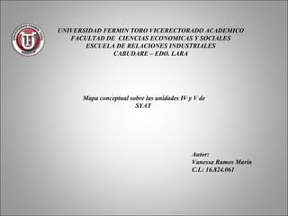 UNIVERSIDAD FERMIN TORO VICERECTORADO ACADEMICO
   FACULTAD DE CIENCIAS ECONOMICAS Y SOCIALES
       ESCUELA DE RELACIONES INDUSTRIALES
              CABUDARE – EDO. LARA




      Mapa conceptual sobre las unidades IV y V de
                        SYAT




                                             Autor:
                                             Vanessa Ramos Marín
                                             C.I.: 16.824.061
 