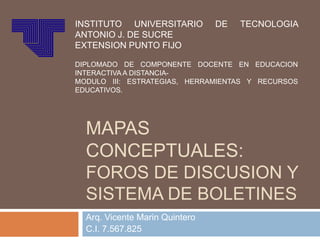 INSTITUTO UNIVERSITARIO         DE   TECNOLOGIA
ANTONIO J. DE SUCRE
EXTENSION PUNTO FIJO

DIPLOMADO DE COMPONENTE DOCENTE EN EDUCACION
INTERACTIVA A DISTANCIA-
MODULO III: ESTRATEGIAS, HERRAMIENTAS Y RECURSOS
EDUCATIVOS.




  MAPAS
  CONCEPTUALES:
  FOROS DE DISCUSION Y
  SISTEMA DE BOLETINES
  Arq. Vicente Marin Quintero
  C.I. 7.567.825
 