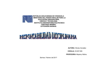 REPÚBLICA BOLIVARIANA DE VENEZUELA
MINISTERIO DEL PODER POPULAR PARA LA
EDUCACION UNIVERSITARIA,
CIENCIA Y TECNOLOGIA
INSTITUTO UNIVERSITARIO POLITECNICO
“SANTIAGO MARIÑO”
EXTENSIÓN BARINAS
AUTORA: Wendy González
CEDULA: 25.007.599
PROFESORA: Mayersy Molina
Barinas, Febrero del 2017
 