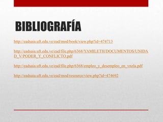 BIBLIOGRAFÍA
http://eadsaia.uft.edu.ve/ead/mod/book/view.php?id=474713
http://eadsaia.uft.edu.ve/ead/file.php/6368/YAMILETH/DOCUMENTOS/UNIDA
D_V/PODER_Y_CONFLICTO.pdf
http://eadsaia.uft.edu.ve/ead/file.php/6368/empleo_y_desempleo_en_vnzla.pdf
http://eadsaia.uft.edu.ve/ead/mod/resource/view.php?id=474692