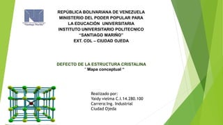 REPÚBLICA BOLIVARIANA DE VENEZUELA
MINISTERIO DEL PODER POPULAR PARA
LA EDUCACIÓN UNIVERSITARIA
INSTITUTO UNIVERSITARIO POLITECNICO
“SANTIAGO MARIÑO”
EXT. COL – CIUDAD OJEDA
DEFECTO DE LA ESTRUCTURA CRISTALINA
“ Mapa conceptual “
Realizado por:
Yaidy vielma C.I.14.280.100
Carrera:Ing. Industrial
Ciudad Ojeda
 