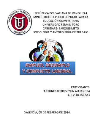 REPÚBLICA BOLIVARIANA DE VENEZUELA
MINISTERIO DEL PODER POPULAR PARA LA
EDUCACIÓN UNIVERSITARIA
UNIVERSIDAD FERMIN TORO
CABUDARE- BARQUISIMETO
SOCIOLOGIA Y ANTOPOLOGIA DE TRABAJO
PARTICIPANTE:
ANTUNEZ TORRES, YAIN ALEJANDRA
C.I: V-18.756.541
VALENCIA, 08 DE FEBRERO DE 2014.