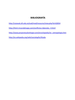 BIBLIOGRAFÍA
http://saiaead.uft.edu.ve/ead/mod/resource/view.php?id=82854
http://html.rincondelvago.com/conflictos-laborales_4.html
http://www.proyectosalonhogar.com/enciclopedia/ne_antropologia.htm
http://es.wikipedia.org/wiki/sociolog%c3%ada