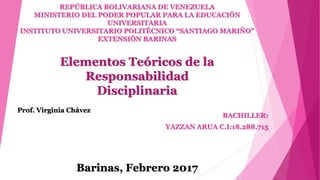 REPÚBLICA BOLIVARIANA DE VENEZUELA
MINISTERIO DEL PODER POPULAR PARA LA EDUCACIÓN
UNIVERSITARIA
INSTITUTO UNIVERSITARIO POLITÉCNICO “SANTIAGO MARIÑO”
EXTENSIÓN BARINAS
BACHILLER:
YAZZAN ARUA C.I:18.288.715
Prof. Virginia Chávez
Barinas, Febrero 2017
Elementos Teóricos de la
Responsabilidad
Disciplinaria
 