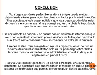 CONCLUSIÓN
Toda organización es perfectible es decir siempre puede mejorar
determinadas áreas para lograr los objetivos fijados por la administración.
Si se acepta que todo es perfectible y que toda organización debe estar
dispuesta a encontrar sus fallas y corregirlas, resulta obvia la importancia
que tiene un correo control administrativo.
Ese control sólo es posible si se cuenta con un sistema de información que
sirva como punto de referencia para cuantificar las fallas y los aciertos, lo
cual traerá como consecuencia el incremento del valor de la empresa.
Errónea la idea, muy arraigada en algunas organizaciones, de que un
sistema de control administrativo solo es útil para diagnosticar fallas,
también muestra los ciertos de lo administrativo, con el fin de que se
capitalicen en planes futuros.
Resulta vital conocer las fallas y los ciertos para lograr una superación
constante. Se alcanzará esta superación en la medida en que se posea un
sistema de información que permita ejercer un buen control administrativo.
 