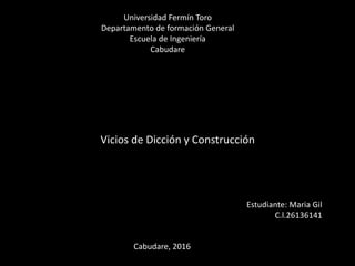 Vicios de Dicción y Construcción
Universidad Fermín Toro
Departamento de formación General
Escuela de Ingeniería
Cabudare
Estudiante: Maria Gil
C.l.26136141
Cabudare, 2016
 