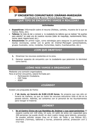 2º ENCUENTRO COMUNITARIO JINÁMAR-MARZAGÁN
                 - Coordinadora de Recursos Técnicos Jinámar-Marzagán -
          ¿QUÉ TIPO DE ENCUENTRO VAMOS A REALIZAR?

                                        Actividades

   Expositivas: Información sobre el recurso (folletos, carteles, muestra de lo que se
   realiza, fotos, etc).
   Talleres: Se trata de dar a conocer a la ciudadanía los talleres que se realizan “de puertas
   para adentro” en cada uno de nuestros recursos (taller de maquillaje, mantenimiento físico,
   cocina, salud, higiene bucal, etc.).
   Actuaciones: En primer lugar, como estrategia para asegurar la participación de
   los/las vecinos/as, contar con la gente de Jinámar-Marzagán (presentadores,
   grupos musicales, coros, rondallas, humoristas, teatro, Cuentacuentos, etc.).

                              ¿CON QUE OBJETIVO?

   1.   Dinamizar los recursos existentes en la zona.
   2.   Generar espacios de encuentro con la ciudadanía que potencien la identidad
        como barrio.


                   ¿CÓMO NOS VAMOS A ORGANIZAR?
Mediante una comisión organizadora.
Para el primer encuentro, estará formada por:
      - Participación Ciudadana.
      - CEP Telde
      - EOEP

                                      ¿CUÁNDO?
Existen una propuesta de Fecha:

   1. 7 de Junio, en horario de 9:00-13:30 horas. Se propone que sea sólo en
        horario de mañana, ya que no todos los recursos estuvieron todo el día en la
        pasada edición. Además, así contamos con el personal de los Ayuntamientos
        para recoger el material.

                                       ¿DÓNDE?

   1.   En el Centro Cívico de Las Ramblas de Jinámar y sus aparcamientos: El
        espacio cuenta con 120 sillas, Un aula, Un salón de actos con capacidad para
        200 personas (se puede dividir en dos) cuatro mesas para talleres, proyector.
        Se pueden solicitar carpas (hay en el Ayto. de Telde y Las Palmas GC),
        escenario (Tarimas), tablones y burras, presencia policial, protección civil y
        cruz roja.
 