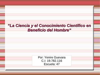 “La Ciencia y el Conocimiento Científico en
          Beneficio del Hombre”




               Por: Yenire Guevara
                 C.I: 19.782.116
                   Escuela: 47
 