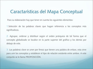 Caractarísticas del Mapa Conceptual
Para su elaboración hay que tener en cuenta los siguientes elementos:

1.Selección de las palabras claves que hagan referencia a los conceptos más
significativos.

2. Agrupar, ordenar y distribuir según el orden jerárquico de tal forma que el
concepto globalizado se localice en la parte superior del gráfico y los demás por
debajo de este.

3. Las palabras clave se unen por líneas que tienen una palabra de enlace, esta sirve
para unir los conceptos y establecer el tipo de relación existente entre ambos. A este
conjunto se le llama PROPOSICIÓN.

 