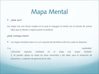 Mapa Mental
 ¿Qué son?
Los mapas son una forma creativa en la cual se conjugan la mente con el cúmulo de nuevas
ideas que se desean o aspiran poner en práctica.
¿Qué ventajas tiene?

 Los mapas mentales traen en si un conjunto de beneficios entre los cuales se destacan:
1.La

creatividad 
2.Recordar

aspectos

señalados

en

el

mapa

con

mayor

facilidad 

3. Se pueden aplicar en todas las áreas vivenciales y del saber, para la resolución de
situaciones, y aspectos de gerencia de la vida.

 