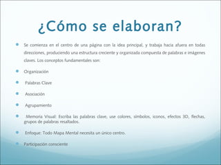 ¿Cómo se elaboran?
 Se comienza en el centro de una página con la idea principal, y trabaja hacia afuera en todas
direcciones, produciendo una estructura creciente y organizada compuesta de palabras e imágenes
claves. Los conceptos fundamentales son:

 Organización
  Palabras Clave
  Asociación 


Agrupamiento 



Memoria Visual: Escriba las palabras clave, use colores, símbolos, iconos, efectos 3D, flechas,
grupos de palabras resaltados. 



Enfoque: Todo Mapa Mental necesita un único centro. 

 Participación consciente

 