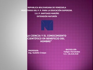 REPUBLICA BOLIVARIANA DE VENEZUELA
MINISTERIO DEL P. P. PARA LA EDUCACIÓN SUPERIOR.
I.U. P. SANTIAGO MARIÑO
EXTENSIÓN MATURÍN
PROFESOR:
Ing. Gudelio Crespo
BACHILLER:
Yoliger Fernández
C.I.: 16.215.410
“LA CIENCIA Y EL CONOCIMIENTO
CIENTÍFICO EN BENEFICIO DEL
HOMBRE”
 