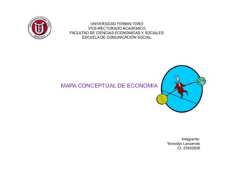 UNIVERSIDAD FERMIN TORO
          VICE-RECTORADO ACADEMICO
  FACULTAD DE CIENCIAS ECONOMICAS Y SOCIALES
       ESCUELA DE COMUNICACIÓN SOCIAL




MAPA CONCEPTUAL DE ECONOMIA




                                                       Integrante:
                                               Yoneidyc Lanzarote
                                                    CI. 23482828
 