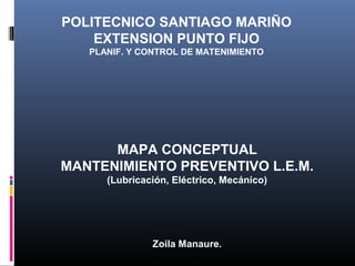 POLITECNICO SANTIAGO MARIÑO
EXTENSION PUNTO FIJO
PLANIF. Y CONTROL DE MATENIMIENTO

MAPA CONCEPTUAL
MANTENIMIENTO PREVENTIVO L.E.M.
(Lubricación, Eléctrico, Mecánico)

Zoila Manaure.

 