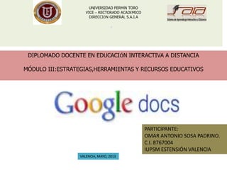 .
UNIVERSIDAD FERMÍN TORO
VICE – RECTORADO ACADÉMICO
DIRECCIÓN GENERAL S.A.I.A
DIPLOMADO DOCENTE EN EDUCACIÓN INTERACTIVA A DISTANCIA
MÓDULO III:ESTRATEGIAS,HERRAMIENTAS Y RECURSOS EDUCATIVOS
PARTICIPANTE:
OMAR ANTONIO SOSA PADRINO.
C.I. 8767004
IUPSM ESTENSIÓN VALENCIA
VALENCIA, MAYO, 2013
 