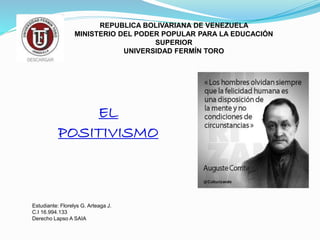 REPUBLICA BOLIVARIANA DE VENEZUELA
MINISTERIO DEL PODER POPULAR PARA LA EDUCACIÓN
SUPERIOR
UNIVERSIDAD FERMÍN TORO
EL
POSITIVISMO
Estudiante: Florelys G. Arteaga J.
C.I 16.994.133
Derecho Lapso A SAIA
 