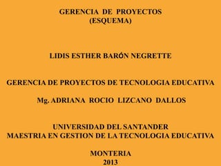 GERENCIA DE PROYECTOS
(ESQUEMA)
LIDIS ESTHER BARÓN NEGRETTE
GERENCIA DE PROYECTOS DE TECNOLOGIA EDUCATIVA
Mg. ADRIANA ROCIO LIZCANO DALLOS
UNIVERSIDAD DEL SANTANDER
MAESTRIA EN GESTION DE LA TECNOLOGIA EDUCATIVA
MONTERIA
2013
 