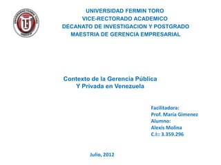 UNIVERSIDAD FERMIN TORO
     VICE-RECTORADO ACADEMICO
DECANATO DE INVESTIGACION Y POSTGRADO
  MAESTRIA DE GERENCIA EMPRESARIAL




Contexto de la Gerencia Pública
   Y Privada en Venezuela


                             Facilitadora:
                             Prof. María Gimenez
                             Alumno:
                             Alexis Molina
                             C.I:: 3.359.296


        Julio, 2012
 