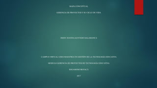 MAPA CONCEPTUAL
GERENCIA DE PROYECTOS Y SU CICLO DE VIDA
DEISY JOANNAACEVEDO SALAMANCA
CAMPUS VIRTUAL UDES MAESTRIA EN GESTIÓN DE LA TECNOLOGÍA EDUCATIVA
MODULO GERENCIA DE PROYECTOS DE TECNOLOGÍA EDUCATIVA
SOGAMOSO BOYACÁ
2017
 