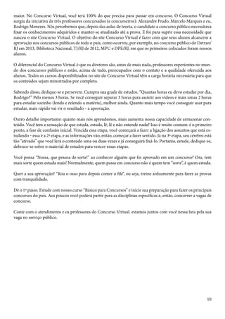 maior. No Concurso Virtual, você terá 100% do que precisa para passar em concurso. O Concurso Virtual 
surgiu da iniciativa de três professores concursados (e concurseiros): Alexandre Prado, Marcelo Marques e eu, 
Rodrigo Menezes. Nós percebemos que, depois das aulas de teoria, o candidato a concurso público necessitava 
fixar os conhecimentos adquiridos e manter-se atualizado até a prova. E foi para suprir essa necessidade que 
nasceu o site Concurso Virtual. O objetivo do site Concurso Virtual é fazer com que seus alunos alcancem a 
aprovação nos concursos públicos de todo o país, como ocorreu, por exemplo, no concurso público do Detran/ 
RJ em 2013, Biblioteca Nacional, TJ/RJ de 2012, MPU e DPE/RJ, em que os primeiros colocados foram nossos 
alunos. 
O diferencial do Concurso Virtual é que os diretores são, antes de mais nada, professores experientes no mun-do 
dos concursos públicos e estão, acima de tudo, preocupados com o contato e a qualidade oferecida aos 
alunos. Todos os cursos disponibilizados no site do Concurso Virtual têm a carga horária necessária para que 
os conteúdos sejam ministrados por completo. 
Sabendo disso, dedique-se e persevere. Cumpra sua grade de estudos. “Quantas horas eu devo estudar por dia, 
Rodrigo?” Pelo menos 3 horas. Se você conseguir separar 3 horas para assistir aos vídeos e mais umas 2 horas 
para estudar sozinho (lendo e relendo a matéria), melhor ainda. Quanto mais tempo você conseguir usar para 
estudar, mais rápido vai vir o resultado ‒ a aprovação. 
Outro detalhe importante: quanto mais nós aprendemos, mais aumenta nossa capacidade de armazenar con-teúdo. 
Você tem a sensação de que estuda, estuda, lê, lê e não entende nada? Isso é muito comum: é o primeiro 
ponto, a fase de confusão inicial. Vencida essa etapa, você começará a fazer a ligação dos assuntos que está es-tudando 
‒ essa é a 2ª etapa, e as informações vão, então, começar a fazer sentido. Já na 3ª etapa, seu cérebro está 
tão “ativado” que você lerá o conteúdo uma ou duas vezes e já conseguirá fixá-lo. Portanto, estude, dedique-se, 
debruce-se sobre o material de estudos para vencer essas etapas. 
Você pensa “Nossa, que pessoa de sorte!” ao conhecer alguém que foi aprovado em um concurso? Ora, tem 
mais sorte quem estuda mais! Normalmente, quem passa em concurso não é quem tem “sorte”, é quem estuda. 
Quer a sua aprovação? “Roa o osso para depois comer o filé”, ou seja, treine arduamente para fazer as provas 
com tranquilidade. 
Dê o 1º passo. Estude com nosso curso “Básico para Concursos” e inicie sua preparação para fazer os principais 
concursos do país. Aos poucos você poderá partir para as disciplinas específicas e, então, concorrer a vagas de 
concurso. 
Conte com o atendimento e os professores do Concurso Virtual. estamos juntos com você nessa luta pela sua 
vaga no serviço público. 
10 
 