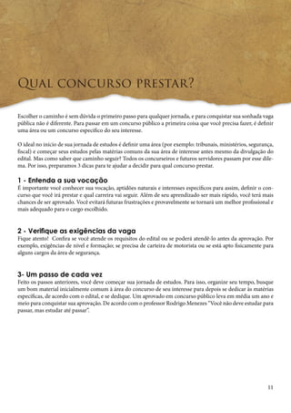 11 
Qual concurso prestar? 
Escolher o caminho é sem dúvida o primeiro passo para qualquer jornada, e para conquistar sua sonhada vaga 
pública não é diferente. Para passar em um concurso público a primeira coisa que você precisa fazer, é definir 
uma área ou um concurso especifico do seu interesse. 
O ideal no início de sua jornada de estudos é definir uma área (por exemplo: tribunais, ministérios, segurança, 
fiscal) e começar seus estudos pelas matérias comuns da sua área de interesse antes mesmo da divulgação do 
edital. Mas como saber que caminho seguir? Todos os concurseiros e futuros servidores passam por esse dile-ma. 
Por isso, preparamos 3 dicas para te ajudar a decidir para qual concurso prestar. 
1 - Entenda a sua vocação 
É importante você conhecer sua vocação, aptidões naturais e interesses específicos para assim, definir o con-curso 
que você irá prestar e qual carreira vai seguir. Além de seu aprendizado ser mais rápido, você terá mais 
chances de ser aprovado. Você evitará futuras frustrações e provavelmente se tornará um melhor profissional e 
mais adequado para o cargo escolhido. 
2 - Verifique as exigências da vaga 
Fique atento! Confira se você atende os requisitos do edital ou se poderá atendê-lo antes da aprovação. Por 
exemplo, exigências de nível e formação; se precisa de carteira de motorista ou se está apto fisicamente para 
alguns cargos da área de segurança. 
3- Um passo de cada vez 
Feito os passos anteriores, você deve começar sua jornada de estudos. Para isso, organize seu tempo, busque 
um bom material inicialmente comum à área do concurso de seu interesse para depois se dedicar às matérias 
específicas, de acordo com o edital, e se dedique. Um aprovado em concurso público leva em média um ano e 
meio para conquistar sua aprovação. De acordo com o professor Rodrigo Menezes “Você não deve estudar para 
passar, mas estudar até passar”. 
 