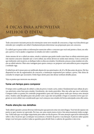 12 
4 dicas para aproveitar 
melhor o edital 
Todo concurseiro iniciante precisa de orientações neste novo mundo de concursos, e logo você descobrirá que 
entender por completo um edital é fundamental para determinar sua preparação para um concurso. 
É o edital que te passa todas as informações essenciais sobre o concurso que você está prestes a fazer, em rela-ção 
a prova e vai te ajudar a organizar os estudos em todo o caminho. 
Antes mesmo de ter o edital em mãos, estude o máximo que puder tendo como base os editais anteriores para 
este mesmo concurso. Quando sair o novo edital, sua rotina deverá ser ainda mais intensa. Com a certeza do 
que realmente cairá na prova, se dedique todos os dias aos estudos. Geralmente, poucas coisas mudam em rela-ção 
ao edital anterior. Mais uma vantagem para quem começa a se preparar com antecedência para conquistar 
a sonhada vaga. 
O edital tem até 6 meses para ser publicado depois de sua autorização e de 45 a 90 dias antes da prova. Ele fica 
disponível no site da organizadora do concurso, a instituição responsável por realizar a prova. Não deixe de 
consulta-lo sempre que necessário. Então fique atento para não deixar nenhum detalhe passar. 
Veja os pontos que merecem sua atenção: 
Tome um tempo para comparar 
O tempo entre a publicação do edital e a data da prova é muito curto, então é fundamental usar editais de pro-vas 
anteriores como base para estudar. Geralmente, são muito parecidos. Mas não ache que isso é suficiente. 
Compare todos os pontos do conteúdo programático para não deixar passar nada que mereça uma atenção 
extra. Analise cada disciplina para não perder com o que não será pedido e foque os assuntos novos que sur-giram 
no novo edital, isso considerando que você começou seus estudos de forma antecipada como dito antes. 
Preste atenção nos detalhes 
Todo edital é grande e possui diversas informações que parecem estar em outra língua. Você terá de separar em 
partes se quer mesmo ser aprovado. Por isso, use uma caneta marca-texto e leia atenciosamente todas as pági-nas. 
Grife tudo que você julgar importante para saber no dia da prova. Dê uma atenção especial às informações 
sobre o dia e local em que a avaliação vai acontecer, o horário da prova e sua duração. É preciso saber quanto 
tempo você terá para resolver todas as questões para dividir bem o caderno de questões e não errar. 
 