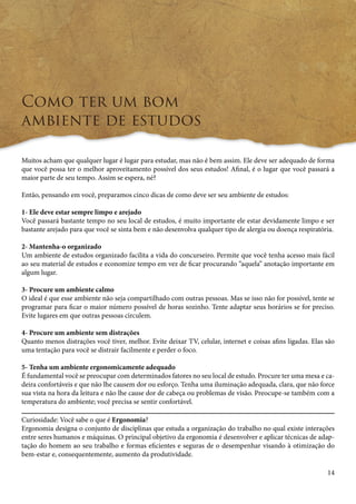 14 
Como ter um bom 
ambiente de estudos 
Muitos acham que qualquer lugar é lugar para estudar, mas não é bem assim. Ele deve ser adequado de forma 
que você possa ter o melhor aproveitamento possível dos seus estudos! Afinal, é o lugar que você passará a 
maior parte de seu tempo. Assim se espera, né? 
Então, pensando em você, preparamos cinco dicas de como deve ser seu ambiente de estudos: 
1- Ele deve estar sempre limpo e arejado 
Você passará bastante tempo no seu local de estudos, é muito importante ele estar devidamente limpo e ser 
bastante arejado para que você se sinta bem e não desenvolva qualquer tipo de alergia ou doença respiratória. 
2- Mantenha-o organizado 
Um ambiente de estudos organizado facilita a vida do concurseiro. Permite que você tenha acesso mais fácil 
ao seu material de estudos e economize tempo em vez de ficar procurando “aquela” anotação importante em 
algum lugar. 
3- Procure um ambiente calmo 
O ideal é que esse ambiente não seja compartilhado com outras pessoas. Mas se isso não for possível, tente se 
programar para ficar o maior número possível de horas sozinho. Tente adaptar seus horários se for preciso. 
Evite lugares em que outras pessoas circulem. 
4- Procure um ambiente sem distrações 
Quanto menos distrações você tiver, melhor. Evite deixar TV, celular, internet e coisas afins ligadas. Elas são 
uma tentação para você se distrair facilmente e perder o foco. 
5- Tenha um ambiente ergonomicamente adequado 
É fundamental você se preocupar com determinados fatores no seu local de estudo. Procure ter uma mesa e ca-deira 
confortáveis e que não lhe causem dor ou esforço. Tenha uma iluminação adequada, clara, que não force 
sua vista na hora da leitura e não lhe cause dor de cabeça ou problemas de visão. Preocupe-se também com a 
temperatura do ambiente; você p recisa se sentir confortável. 
Curiosidade: Você sabe o que é Ergonomia? 
Ergonomia designa o conjunto de disciplinas que estuda a organização do trabalho no qual existe interações 
entre seres humanos e máquinas. O principal objetivo da ergonomia é desenvolver e aplicar técnicas de adap-tação 
do homem ao seu trabalho e formas eficientes e seguras de o desempenhar visando à otimização do 
bem-estar e, consequentemente, aumento da produtividade. 
 