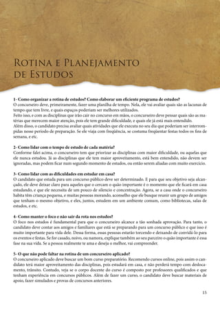 15 
Rotina e Planejamento 
de Estudos 
1- Como organizar a rotina de estudos? Como elaborar um eficiente programa de estudos? 
O concurseiro deve, primeiramente, fazer uma planilha de tempo. Nela, ele vai avaliar quais são as lacunas de 
tempo que tem livre, e quais espaços poderiam ser melhores utilizados. 
Feito isso, e com as disciplinas que irão cair no concurso em mãos, o concurseiro deve pensar quais são as ma-térias 
que merecem maior atenção, pois ele tem grande dificuldade, e quais ele já está mais entendido. 
Além disso, o candidato precisa avaliar quais atividades que ele executa no seu dia que poderiam ser interrom-pidas 
nesse período de preparação. Se ele viaja com freqüência, se costuma freqüentar festas todos os fins de 
semana, e etc. 
2- Como lidar com o tempo de estudo de cada matéria? 
Conforme falei acima, o concurseiro tem que priorizar as disciplinas com maior dificuldade, ou aquelas que 
ele nunca estudou. Já as disciplinas que ele tem maior aproveitamento, está bem entendido, não devem ser 
ignoradas, mas podem ficar num segundo momento de estudos, ou então serem aliadas com muito exercício. 
3- Como lidar com as dificuldades em estudar em casa? 
O candidato que estuda para um concurso público deve ser determinado. E para que seu objetivo seja alcan-çado, 
ele deve deixar claro para aqueles que o cercam o quão importante é o momento que ele ficará em casa 
estudando, e que ele necessita de um pouco de silencio e concentração. Agora, se a casa onde o concurseiro 
habita têm criança pequena, e muitas pessoas morando, aconselho que ele busque reunir um grupo de amigos 
que tenham o mesmo objetivo, e eles, juntos, estudem em um ambiente comum, como bibliotecas, salas de 
estudos, e etc. 
4- Como manter o foco e não sair da rota nos estudos? 
O foco nos estudos é fundamental para que o concurseiro alcance a tão sonhada aprovação. Para tanto, o 
candidato deve contar aos amigos e familiares que está se preparando para um concurso público e que isso é 
muito importante para vida dele. Dessa forma, essas pessoas estarão torcendo e deixando de convidá-lo para 
os eventos e festas. Se for casado, noivo, ou namora, explique também ao seu parceiro o quão importante é essa 
fase na sua vida. Se a pessoa realmente te ama e deseja o melhor, vai compreender. 
5- O que não pode faltar na rotina de um concurseiro aplicado? 
O concurseiro aplicado deve buscar um bom curso preparatório. Recomendo cursos online, pois assim o can-didato 
terá maior aproveitamento das disciplinas, pois estudará em casa, e não perderá tempo com desloca-mento, 
trânsito. Contudo, veja se o corpo docente do curso é composto por professores qualificados e que 
tenham experiência em concursos públicos. Além de fazer um curso, o candidato deve buscar materiais de 
apoio, fazer simulados e provas de concursos anteriores. 
 