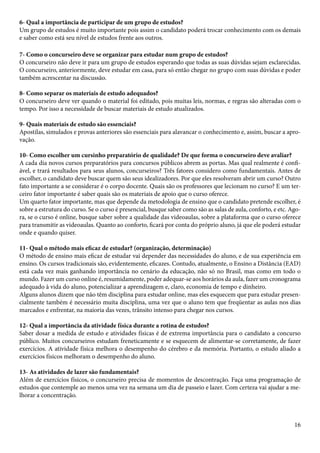 6- Qual a importância de participar de um grupo de estudos? 
Um grupo de estudos é muito importante pois assim o candidato poderá trocar conhecimento com os demais 
e saber como está seu nível de estudos frente aos outros. 
7- Como o concurseiro deve se organizar para estudar num grupo de estudos? 
O concurseiro não deve ir para um grupo de estudos esperando que todas as suas dúvidas sejam esclarecidas. 
O concurseiro, anteriormente, deve estudar em casa, para só então chegar no grupo com suas dúvidas e poder 
também acrescentar na discussão. 
8- Como separar os materiais de estudo adequados? 
O concurseiro deve ver quando o material foi editado, pois muitas leis, normas, e regras são alteradas com o 
tempo. Por isso a necessidade de buscar materiais de estudo atualizados. 
9- Quais materiais de estudo são essenciais? 
Apostilas, simulados e provas anteriores são essenciais para alavancar o conhecimento e, assim, buscar a apro-vação. 
10- Como escolher um cursinho preparatório de qualidade? De que forma o concurseiro deve avaliar? 
A cada dia novos cursos preparatórios para concursos públicos abrem as portas. Mas qual realmente é confi-ável, 
e trará resultados para seus alunos, concurseiros? Três fatores considero como fundamentais. Antes de 
escolher, o candidato deve buscar quem são seus idealizadores. Por que eles resolveram abrir um curso? Outro 
fato importante a se considerar é o corpo docente. Quais são os professores que lecionam no curso? E um ter-ceiro 
16 
fator importante é saber quais são os materiais de apoio que o curso oferece. 
Um quarto fator importante, mas que depende da metodologia de ensino que o candidato pretende escolher, é 
sobre a estrutura do curso. Se o curso é presencial, busque saber como são as salas de aula, conforto, e etc. Ago-ra, 
se o curso é online, busque saber sobre a qualidade das videoaulas, sobre a plataforma que o curso oferece 
para transmitir as videoaulas. Quanto ao conforto, ficará por conta do próprio aluno, já que ele poderá estudar 
onde e quando quiser. 
11- Qual o método mais eficaz de estudar? (organização, determinação) 
O método de ensino mais eficaz de estudar vai depender das necessidades do aluno, e de sua experiência em 
ensino. Os cursos tradicionais são, evidentemente, eficazes. Contudo, atualmente, o Ensino a Distância (EAD) 
está cada vez mais ganhando importância no cenário da educação, não só no Brasil, mas como em todo o 
mundo. Fazer um curso online é, resumidamente, poder adequar-se aos horários da aula, fazer um cronograma 
adequado à vida do aluno, potencializar a aprendizagem e, claro, economia de tempo e dinheiro. 
Alguns alunos dizem que não têm disciplina para estudar online, mas eles esquecem que para estudar presen-cialmente 
também é necessário muita disciplina, uma vez que o aluno tem que freqüentar as aulas nos dias 
marcados e enfrentar, na maioria das vezes, trânsito intenso para chegar nos cursos. 
12- Qual a importância da atividade física durante a rotina de estudos? 
Saber dosar a medida de estudo e atividades físicas é de extrema importância para o candidato a concurso 
público. Muitos concurseiros estudam freneticamente e se esquecem de alimentar-se corretamente, de fazer 
exercícios. A atividade física melhora o desempenho do cérebro e da memória. Portanto, o estudo aliado a 
exercícios físicos melhoram o desempenho do aluno. 
13- As atividades de lazer são fundamentais? 
Além de exercícios físicos, o concurseiro precisa de momentos de descontração. Faça uma programação de 
estudos que contemple ao menos uma vez na semana um dia de passeio e lazer. Com certeza vai ajudar a me-lhorar 
a concentração. 
 