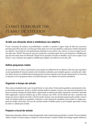 18 
Como elaborar um 
plano de estudos 
Avalie sua situação atual e estabeleça seu objetivo 
É este o momento de analisar as possibilidades e escolher o caminho a seguir. Fique de olho nos concursos 
previstos para 2014, procure a carreira que tenha mais a ver com suas aptidões e aspirações e defina claramente 
seu objetivo. Você pode ter isso perfeitamente definido na sua cabeça, mas colocar as coisas no papel vai tor-nar 
tudo mais “oficial”. Para que ele seja real e praticável, reconheça quais são as suas fraquezas e trabalhe para 
que elas não sejam mais um obstáculo. Depois de ter pensado em todos os detalhes, veja se isso se aplica à sua 
rotina e, caso a resposta seja negativa, trabalhe para adaptar esse objetivo ao seu dia a dia. 
Defina pequenas metas 
As metas devem ser claras e mensuráveis, uma espécie de subdivisão do seu objetivo. Elas são mais específicas 
(como quantidade de horas de estudo ou de simulados realizados, por exemplo), guiam o caminho até o obje-tivo 
final e devem ser estabelecidas periodicamente (mensal, semanal ou até mesmo diariamente). Se você não 
se importar com as pequenas metas, será difícil alcançar o seu objetivo de maneira satisfatória. 
Organize o tempo de estudo 
Não comece estudando tudo o que vier pela frente: vá com calma. Vá de maneira gradativa, aumentando o tem-po 
de estudos aos poucos. Assim, o cérebro assimila melhor a matéria. Comece com uma meta alcançável e aos 
poucos aumente o tempo de estudo diário, organizando as matérias do edital, separando o material e deixando 
tudo organizado. É preciso lembrar que se deve começar com 1h30 a 2h de estudo por dia, e aumentar esse 
tempo aos poucos. Quem tem todo o dia livre pode começar com um período pequeno pela manhã e outro à 
tarde. Os tempos podem ser ajustados, conforme o ritmo pessoal do candidato, preservando-se a lógica pro-posta 
de estudo e intervalos. No caso de conciliar estudo e trabalho, pode-se, por exemplo, aproveitar o turno 
da noite e o sábado para estudar. 
Prepare o local de estudo 
Iluminação adequada, silêncio, material organizado, tudo é importante para facilitar o estudo. Procure também 
utilizar sempre o mesmo espaço e estudar no mesmo horário, criando o hábito de enxergar aquele ambiente e 
 