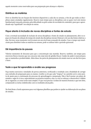 19 
aquele momento como reservados para sua preparação para alcançar o objetivo. 
Distribua as matérias 
Deve-se distribuí-las em função dos horários disponíveis a cada dia ou semana, a fim de que todas as disci-plinas 
sejam estudadas regularmente. Reserve mais tempo para as disciplinas com as quais você está menos 
familiarizado (seja pela extensão, pela dificuldade ou pelo caráter de novidade do conteúdo), para que o apren-dizado 
seja “equalizado” em relação às outras. 
Fique atento à inclusão de novas disciplinas e fontes de estudo 
Com a eventual necessidade de inclusão de novas disciplinas e fontes de estudo no planejamento, abre-se es-paço 
em função da redução do tempo de estudo das disciplinas iniciais (básicas) e do uso das fontes relativas a 
elas. Em tese, nesse momento você já estará em um nível mais avançado de estudos. Caso o tempo seja insufi-ciente 
para distribuir todas as matérias na semana, pode-se utilizar todo o período quinzenal. 
Dê importância às pausas 
Valorize momentos de descanso para que a concentração seja mantida. Reserve, também, um tempo para 
exercícios físicos (mesmo que seu concurso não exija teste de aptidão física). Cuidar da saúde é essencial para 
que se mantenha a produtividade. Além disso, faz parte do planejamento de estudo reservar um dia livre para 
o lazer. 
Teste o que foi aprendido e avalie seu progresso 
Faça muitos exercícios e simulados de provas anteriores, verificando o resultado com a finalidade de corrigir 
seus métodos de preparação para os exames. Lembre-se de que cada “tropeço” no caminho serve como pon-to 
de ajuste para a continuação do processo de aprendizagem e preparação. Não é fácil montar um plano de 
estudos e segui-lo à risca, especialmente na primeira tentativa, mas, se você se esforçar e desenvolver o hábito 
de se organizar, as coisas serão mais simples. O que você precisa é avaliar de maneira honesta o que tem feito, 
comparando as metas estabelecidas com os resultados alcançados. 
No final deste e-book separamos para você algumas planilhas que podem te ajudar na elaboração do seu plano 
de estudos. 
 