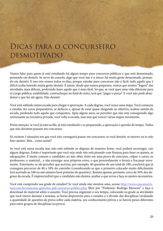 20 
Dicas para o concurseiro 
desmotivado 
Vamos falar para quem já está estudando há algum tempo para concursos públicos e que está desanimado, 
pensando em desistir. Se serve de consolo, digo que você não é o único: há muita gente desanimada, pensan-do 
em desistir. E isso nós vemos todos os dias, porque estudar para concursos não é fácil; tudo aquilo que é 
difícil acaba fazendo muita gente desistir. É assim: desde que somos pequenos, vemos que muitos “fogem” das 
atividades mais difíceis, preferindo fazer aquilo que é mais fácil. Só que, se você quer uma vida diferente para 
si (cargo público, estabilidade, contracheque no final do mês), terá que “pagar o preço”. E você não pode aban-donar 
o que fez até agora. Não desista! 
Você está subindo numa escada para chegar à aprovação. A cada degrau, você vence uma etapa. Você começou 
a estudar, fez curso preparatório, se dedicou e, apesar de estar quase chegando ao objetivo, acabou saindo da 
escada, perdendo tudo aquilo que conquistou. Após alguns anos, ao perceber que não está conseguindo algo 
interessante na iniciativa privada, você volta à escada, mas tem que vencer várias etapas novamente. 
Preste atenção: se você já está na fila, já está estudando e se preparando, a aprovação é questão de tempo. Todos 
que não desistem passam em concursos. 
Só existem 3 situações em que você não conseguirá passar em concursos: se você desistir, se morrer ou se não 
fizer ajustes. Mas... como assim? 
Se você está nessa escada mas não está subindo os degraus de maneira firme, você poderá escorregar, cair 
alguns degraus. Então é importante que você veja onde não está pisando com firmeza para fazer os ajustes, as 
adequações. É muito comum o candidato, ao não obter êxito em uma prova de concurso, culpar o curso, os 
professores, o material... e não enxergar seus próprios erros, o que provavelmente o levará a fracassar nova-mente. 
Entretanto, se ele perceber que acertou, por exemplo, 40 questões de um total de 100, concluirá que já 
conseguiu percorrer de 40 a 50% do caminho (considerando-se que o primeiro colocado muito dificilmente 
terá acertado as 100 ou um número bem próximo de questões). Restam apenas, portanto, cerca de 50% dos de-graus 
da escada. É imprescindível que o candidato não desista, analise o que errou e faça os ajustes necessários. 
Você está cumprindo sua grade de estudos? Se você ainda não montou uma, acesse http://www.concursovir-tual. 
com.br/materiais-gratuitos-pdf-concurso-publico.php, filtre por “Professor: Rodrigo Menezes” e faça o 
download do material sobre o assunto. Você precisa organizar o seu tempo, colocando na grade as atividades 
que você exerce durante a semana, as horas disponíveis para o estudos e a divisão das disciplinas (avaliando 
a quantidade de questões da prova sobre cada matéria, seu conhecimento prévio e se haverá pesos diferentes 
para entre grupos de disciplinas na prova). 
 