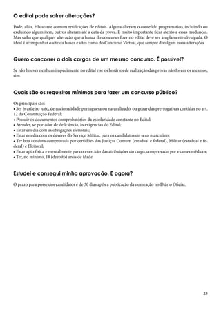 O edital pode sofrer alterações? 
Pode, aliás, é bastante comum retificações de editais. Alguns alteram o conteúdo programático, incluindo ou 
excluindo algum item, outros alteram até a data da prova. É muito importante ficar atento a essas mudanças. 
Mas saiba que qualquer alteração que a banca do concurso fizer no edital deve ser amplamente divulgada. O 
ideal é acompanhar o site da banca e sites como do Concurso Virtual, que sempre divulgam essas alterações. 
Quero concorrer a dois cargos de um mesmo concurso. É possível? 
Se não houver nenhum impedimento no edital e se os horários de realização das provas não forem os mesmos, 
sim. 
Quais são os requisitos mínimos para fazer um concurso público? 
Os principais são: 
• Ser brasileiro nato, de nacionalidade portuguesa ou naturalizado, ou gozar das prerrogativas contidas no art. 
12 da Constituição Federal; 
• Possuir os documentos comprobatórios da escolaridade constante no Edital; 
• Atender, se portador de deficiência, às exigências do Edital; 
• Estar em dia com as obrigações eleitorais; 
• Estar em dia com os deveres do Serviço Militar, para os candidatos do sexo masculino; 
• Ter boa conduta comprovada por certidões das Justiças Comum (estadual e federal), Militar (estadual e fe-deral) 
23 
e Eleitoral; 
• Estar apto física e mentalmente para o exercício das atribuições do cargo, comprovado por exames médicos; 
• Ter, no mínimo, 18 (dezoito) anos de idade. 
Estudei e consegui minha aprovação. E agora? 
O prazo para posse dos candidatos é de 30 dias após a publicação da nomeação no Diário Oficial. 
 