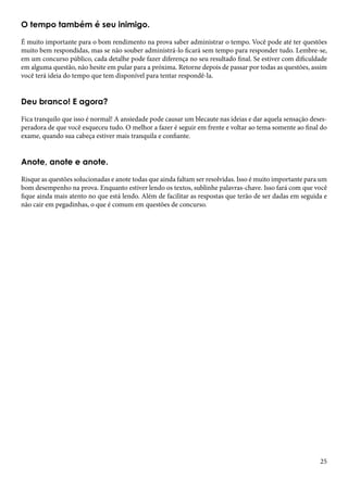 O tempo também é seu inimigo. 
É muito importante para o bom rendimento na prova saber administrar o tempo. Você pode até ter questões 
muito bem respondidas, mas se não souber administrá-lo ficará sem tempo para responder tudo. Lembre-se, 
em um concurso público, cada detalhe pode fazer diferença no seu resultado final. Se estiver com dificuldade 
em alguma questão, não hesite em pular para a próxima. Retorne depois de passar por todas as questões, assim 
você terá ideia do tempo que tem disponível para tentar respondê-la. 
Deu branco! E agora? 
Fica tranquilo que isso é normal! A ansiedade pode causar um blecaute nas ideias e dar aquela sensação deses-peradora 
de que você esqueceu tudo. O melhor a fazer é seguir em frente e voltar ao tema somente ao final do 
25 
exame, quando sua cabeça estiver mais tranquila e confiante. 
Anote, anote e anote. 
Risque as questões solucionadas e anote todas que ainda faltam ser resolvidas. Isso é muito importante para um 
bom desempenho na prova. Enquanto estiver lendo os textos, sublinhe palavras-chave. Isso fará com que você 
fique ainda mais atento no que está lendo. Além de facilitar as respostas que terão de ser dadas em seguida e 
não cair em pegadinhas, o que é comum em questões de concurso. 
 