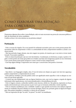 26 
Como elaborar uma redação 
para concursos 
Preparamos algumas dicas sobre o tema Redação, cada vez mais recorrente nas provas de concursos públicos e 
fator de eliminação de vários candidatos. 
Confira as dicas e tire nota máxima na sua próxima redação! 
Pontuação 
- Evite o excesso de vírgulas. Só as use quando for realmente necessário, pois caso o texto possua pausas des-necessárias, 
além de comprometer o ritmo e a continuidade do texto, comprometerá também a coesão e coe-rência 
textual. 
- Não faça períodos longos demais, mas não exagere nos pontos, de maneira que o seu texto se torne muito 
travado. É necessário equilíbrio. 
- Evite os sinais de pontuação cujo uso você não domina. A exclamação, as reticências, as aspas, o ponto e vír-gula 
e os dois pontos são sinais que podem ser evitados caso haja uma insegurança quanto ao uso. Entretanto, 
o uso correto desses sinais pode enriquecer o texto e torná-lo mais compreensível. 
- Caso haja algum diálogo, é importante usar sinais que o caracterizam: dois pontos e travessão. 
Vocabulário 
- Seja direto e use linguagem simples, clara. O uso de termos em relação aos quais você não tem segurança 
podem comprometer a compreensão do seu texto. 
- Evite palavras científicas, pois elas podem conter um significado muito específico e não se adequar ao con-texto 
em que foram aplicadas. 
- A menos que seja indispensável, não use figuras históricas, pois, caso você se engane a respeito de alguma 
informação sobre aquela pessoa, você estará prejudicando a verossimilhança do texto. 
- Evite os lugares comuns, conhecidos também como âncoras, clichês etc. São palavras, expressões ou frases 
usadas anteriormente por outras pessoas ou por você e que se tornaram conhecidas e muito repetidas. 
- Evite ao máximo semelhanças com a oralidade. Lembre-se que quando escrevemos uma redação (especial-mente 
no vestibular) devemos obedecer às normas da língua. Nunca use, portanto, gírias ou figuras de lingua-gem. 
Elas podem atrapalhar o conteúdo e a clareza da sua redação. 
- Não use expressões do tipo “eu acho”, “eu penso”, “eu sinto” ou semelhantes. 
 