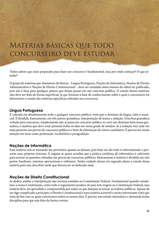 28 
Matérias básicas que todo 
concurseiro deve estudar 
Todos sabem que estar preparado para fazer um concurso é fundamental, mas por onde começar? O que es-tudar? 
O grupo de matérias que chamamos de básicas - Língua Portuguesa, Noções de Informática, Noções de Direito 
Administrativo e Noções de Direito Constitucional -, deve ser estudado antes mesmo do edital ser publicado, 
pois são a base para qualquer pessoa que deseja passar em um concurso público. O estudo dessas matérias 
não deve ser feito de forma superficial, já que formam a base do conhecimento sobre a qual o concurseiro irá 
determinar o estudo das matérias específicas cobradas nos concursos. 
Língua Portuguesa 
É cobrada em absolutamente todo e qualquer concurso público, visto que o domínio da língua culta é essen-cial. 
É dividida, basicamente, em três partes: gramática, interpretação de textos e redação. Uma boa gramática 
voltada para concursos, simplesmente não se passa em concurso público se você não dominar bem nossa gra-mática, 
é matéria que deve estar presente todos os dias em nossa grade de estudos. Já a redação está cada vez 
mais presente nas provas de concursos públicos e fator de eliminação de vários candidatos. É preciso ter muita 
atenção em itens como pontuação, vocabulário e paragrafação. 
Noções de Informática 
Essa matéria está se tornando tão prioritária quanto as demais, pois hoje em dia tudo é informatizado e pos-suem 
seus próprios sistemas. E engana-se quem acredita que a prática cotidiana de informática é suficiente 
para acertar as questões cobradas nas provas de concursos públicos. Basicamente a matéria é dividida em três 
partes: hardware, sistemas operacionais e softwares. Tenha cuidado deixar em segundo plano o estudo dessa 
matéria para não descobrir tarde que deveria ter se dedicado mais. 
Noções de Direito Constitucional 
Se dedica análise e interpretação das normas contidas na Constituição Federal. Fundamental quando estuda-mos 
a nossa Constituição, como todo o regramento jurídico do país tem origem na Constituição Federal, essa 
matéria deve ser aprendida e compreendida por todos os que desejam se tornar servidores públicos. Apesar de 
ser algo complicado a princípio, o Direito Constitucional é uma matéria acessível e muito interessante visto que 
trata de leis com as quais convivemos todos os nossos dias. É preciso um estudo sistemático e demanda muita 
disciplina para que seja feita da forma correta. 
 