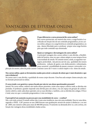 30 
Vantagens de estudar online 
O que diferencia o curso presencial do curso online? 
Nos cursos presenciais, ma maioria das vezes, a carga horária é sa-crificada 
em função dos de um conteúdo programático, já nos cur-sos 
online, adequa-se a carga horária ao conteúdo programático, ou 
seja, damos liberdade para o professor propor uma carga horária 
para que todo conteúdo seja ministrado. 
Quais as vantagens e desvantagens do curso online? 
A principal vantagem dos cursos online é, sem dúvida, a flexibili-dade 
de horário, uma vez que o aluno adapta os seus tempos livres 
à necessidade de estudo. No entanto temos, ainda, as seguintes van-tagens: 
praticidade, não precisa sair de casa, qualidade dos nossos 
professores, redução de gastos com deslocamento e alimentação, 
preço acessível, possibilidade de pausar, avançar e retroceder a ex-plicação 
do mestre, além de poder assistir o mesmo curso até 5 vezes e o aluno impõe o seu ritmo de estudo. 
Nos cursos online, quais as ferramentas usadas para atrair a atenção do aluno que é mais desatento e que 
está à distância? 
No nosso caso é, sem dúvida, a qualidade do nosso corpo docente. Uma boa aula sempre chama atenção, seja 
no formato presencial ou online. 
O curso tende a ser genérico e pouco focado por não ter um aluno questionador presente? 
Jamais! No curso online, embora não tenha alunos presentes, existe uma espaço coletivo onde as dúvidas são 
postadas. O professor, quando responde uma dúvida para um aluno, cria um espaço de geração de conheci-mento 
coletivo, onde cada aluno aprende com as suas dúvidas e, também, com as dúvidas dos colegas. O foco 
é total, uma vez que o conteúdo programático é visto na íntegra. 
É perceptível um aumento na procura por essa modalidade de curso – o online? 
Sim, com toda certeza! O estudo online não é mais uma tendência, mas sim uma realidade. Para ter uma ideia, 
segundo o INEP, 5.287 pessoas no ano 2000 fizeram suas graduações através do ensino à distância e, no ano 
de 2009, esse número subiu para mais de 800.000 pessoas. O aumento na demanda deve-se, com certeza, em 
função das vantagens dessa modalidade citadas acima. 
 