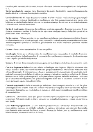 candidato pode ser convocado durante o prazo de validade do concurso, mas o órgão não está obrigado a fa-zê- 
lo. 
Caráter classificatório - Algumas etapas do concurso têm caráter classificatório, o que significa que as notas 
obtidas definirão a ordem de classificação do candidato. 
Caráter eliminatório - Há etapas do concurso (os testes de aptidão física e o curso de formação, por exemplo) 
que não alteram a ordem de classificação do candidato, ou seja, ele é apenas considerado apto ou não apto, 
habilitado ou não habilitado. O edital informa, em relação a cada etapa do concurso, se esta será classificatória 
e eliminatória ou somente eliminatória. 
Cartão de confirmação - Geralmente disponibilizado no site da organizadora do concurso, o cartão de con-firmação 
atesta que o candidato de fato foi inscrito no certame, e indica o endereço do local em que ele fará as 
provas, entre outras informações. 
Cartão-resposta - Folha de respostas em que o candidato assinala suas marcações da prova objetiva. Somente 
as informações no cartão são corrigidas pela banca examinadora – os cadernos de prova não são considerados. 
Não são computadas questões não assinaladas, que contenham mais de uma resposta ou apresentem emendas 
ou rasuras. 
Certame - Palavra usada como sinônimo de concurso público. 
Classificação - Termo que se refere à posição dos candidatos em uma escala gradual de resultados de um con-curso. 
A classificação final define a ordem de convocação dos candidatos aprovados dentro do número de vagas 
e indica aqueles que não foram aprovados. 
Concurso de provas - Processo seletivo realizado apenas por meio de provas (objetivas, discursivas e/ou orais). 
Concurso de provas e títulos - Processo seletivo realizado por meio de provas (objetivas, discursivas e/ou 
orais) e análise de títulos, que valoriza os candidatos que possuem formação educacional e profissional mais 
extensa. São exemplos de títulos cursos de MBA, pós-graduação, mestrado, doutorado, pós-doutorado, publi-cação 
de livros ou artigos, trabalhos científicos, cursos de especialização e experiência profissional. O edital do 
concurso lista os títulos que fazem parte da avaliação e informa os pontos atribuídos a cada um. Lembrando 
que os títulos não são obrigatórios, eles apenas contam pontos extras para os candidatos. Salvo casos de con-cursos 
32 
que exigem alguma formação específica. 
Conteúdo programático - Todos os assuntos que poderão ser cobrados na prova, em relação a cada disciplina. 
Está sempre descrito no edital ou em seus anexos e deve servir de base para o estudo do candidato. Algumas 
vezes o nome da disciplina não consta da lista de matérias do edital, mas seu conteúdo está incluído sob o título 
de outra disciplina. 
Convocação - Chamamento oficial para que os candidatos aprovados preencham as vagas disponibilizadas 
no concurso. Após a convocação, os futuros servidores são nomeados, tomam posse e entram em exercício na 
nova função. 
Curso de formação profissional - O Curso de Formação Profissional é a última etapa de determinados con-cursos 
públicos e consiste em atividades realizadas em regime de internato ou semi-internato, direcionadas 
especificamente ao aprendizado dos futuros ocupantes do cargo. Ao final do curso, os candidatos serão consi-derados 
aptos ou não aptos ao exercício da função. 
 
