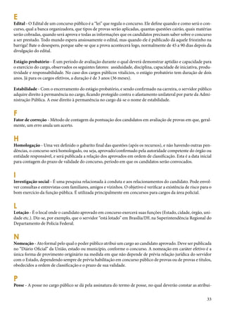 33 
EE 
dital - O Edital de um concurso público é a “lei” que regula o concurso. Ele define quando e como será o con-curso, 
qual a banca organizadora, que tipos de provas serão aplicadas, quantas questões cairão, quais matérias 
serão cobradas, quando será aprova e todas as informações que os candidatos precisam saber sobre o concurso 
a ser prestado. Todo mundo espera ansiosamente o edital, mas quando ele é publicado dá aquele friozinho na 
barriga! Bate o desespero, porque sabe-se que a prova acontecerá logo, normalmente de 45 a 90 dias depois da 
divulgação do edital. 
Estágio probatório - É um período de avaliação durante o qual deverá demonstrar aptidão e capacidade para 
o exercício do cargo, observados os seguintes fatores: assiduidade, disciplina, capacidade de iniciativa, produ-tividade 
e responsabilidade. No caso dos cargos públicos vitalícios, o estágio probatório tem duração de dois 
anos. Já para os cargos efetivos, a duração é de 3 anos (36 meses). 
Estabilidade - Com o encerramento do estágio probatório, e sendo confirmado na carreira, o servidor público 
adquire direito à permanência no cargo, ficando protegido contra o afastamento unilateral por parte da Admi-nistração 
Pública. A esse direito à permanência no cargo dá-se o nome de estabilidade. 
F Fator de correção - Método de contagem da pontuação dos candidatos em avaliação de provas em que, geral-mente, 
um erro anula um acerto. 
H Homologação - Uma vez definido o gabarito final das questões (após os recursos), e não havendo outras pen-dências, 
o concurso será homologado, ou seja, aprovado/confirmado pela autoridade competente do órgão ou 
entidade responsável, e será publicada a relação dos aprovados em ordem de classificação. Esta é a data inicial 
para contagem do prazo de validade do concurso, período em que os candidatos serão convocados. 
I Investigação social - É uma pesquisa relacionada à conduta e aos relacionamentos do candidato. Pode envol-ver 
consultas e entrevistas com familiares, amigos e vizinhos. O objetivo é verificar a existência de risco para o 
bom exercício da função pública. É utilizada principalmente em concursos para cargos da área policial. 
LL 
otação - É o local onde o candidato aprovado em concurso exercerá suas funções (Estado, cidade, órgão, uni-dade 
etc.). Diz-se, por exemplo, que o servidor “está lotado” em Brasília/DF, na Superintendência Regional do 
Departamento de Polícia Federal. 
N Nomeação - Ato formal pelo qual o poder público atribui um cargo ao candidato aprovado. Deve ser publicada 
no “Diário Oficial” da União, estado ou município, conforme o concurso. A nomeação em caráter efetivo é a 
única forma de provimento originário na medida em que não depende de prévia relação jurídica do servidor 
com o Estado, dependendo sempre de prévia habilitação em concurso público de provas ou de provas e títulos, 
obedecidos a ordem de classificação e o prazo de sua validade. 
P Posse - A posse no cargo público se dá pela assinatura do termo de posse, no qual deverão constar as atribui- 
 