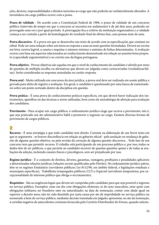 ções, deveres, responsabilidades e direitos inerentes ao cargo que não poderão ser unilateralmente alterados. A 
investidura em cargo público ocorre com a posse. 
Prazo de validade - De acordo com a Constituição Federal de 1988, o prazo de validade de um concurso 
público (intervalo de tempo em que o concurso se encontra em andamento) é de até dois anos, podendo ser 
prorrogado uma vez e por igual período. A prorrogação fica a critério da instituição organizadora e a validade 
começa a ser contada a partir da homologação do resultado final da última fase, caso possua mais de uma. 
Prova discursiva - É a prova em que se desenvolve um texto de acordo com as especificações que constam no 
edital. Pode ser uma redação sobre um tema ou resposta a uma ou mais questões formuladas. Deverá ser escrita 
em letra cursiva legível, a caneta e respeitar o número mínimo e máximo de linhas determinados. A avaliação 
ocorre com base em aspectos relacionados ao conhecimento demonstrado em relação ao assunto/tema propos-to 
(capacidade argumentativa) e ao correto uso da língua portuguesa. 
Prova objetiva - Provas objetivas são aquelas em que o nível de conhecimento do candidato é aferido por meio 
de questões de múltipla escolha ou afirmativas que devem ser julgadas como certas/erradas (verdadeiras/fal-sas). 
34 
Serão consideradas as respostas assinaladas no cartão-resposta. 
Prova oral - Muito utilizada em concursos da área jurídica, a prova oral deve ser realizada em sessão pública e 
gravada para efeito de registro e avaliação. Em geral, o candidato é questionado por uma banca de examinado-res 
sobre um ponto sorteado dentro da disciplina em questão. 
Prova prática - É uma prova de conhecimentos práticos específicos, em que deverá haver indicação dos ins-trumentos, 
aparelhos ou das técnicas a serem utilizadas, bem como da metodologia de aferição para avaliação 
dos candidatos. 
Provimento - Para ocupar um cargo público, o ordenamento jurídico exige que ocorra o provimento, isto é, 
que seja praticado um ato administrativo hábil a promover o ingresso no cargo. Existem diversas formas de 
provimento de cargos públicos. 
R Recurso - É uma estratégia a que todo candidato tem direito. Consiste na elaboração de um breve texto em 
que se argumenta - se houver discordância em relação ao gabarito oficial - pela anulação ou mudança de gaba-rito 
de alguma questão objetiva, ou pela revisão da correção de alguma questão discursiva. . Toda fase de um 
concurso tem que permitir recurso. O cidadão está participando de um processo público e, por isso, todos os 
dados têm de ser públicos, o que permite ao candidato recorrer de quantas questões quiser e de todas as ava-liações 
da seleção, incluindo exames físicos e psicológicos, sem ser prejudicado por isso. 
Regime jurídico - É o conjunto de direitos, deveres, garantias, vantagens, proibições e penalidades aplicáveis 
a determinadas relações jurídicas (relações sociais qualificadas pelo Direito). No ordenamento jurídico pátrio, 
têm-se os regimes Estatutário (servidores públicos; Lei 8112/90, em âmbito federal, e legislações estaduais e 
municipais específicas), Trabalhista (empregados públicos; CLT) e Especial (servidores temporários, por ex-cepcionalidade 
do interesse publico que obriga o recrutamento). 
Requisitos - São as exigências legais que devem ser cumpridas pelo candidato para que seja possível o ingresso 
no serviço público. Exemplos: estar em dia com obrigações eleitorais; se do sexo masculino, estar quite com 
obrigações militares; ser brasileiro nato ou naturalizado; na data de nomeação, contar com idade igual ou 
superior a dezoito anos; não ter sido demitido por justa causa por ato de improbidade no serviço público ou 
exonerado a bem do serviço público, mediante decisão transitada em julgado; apresentar, no ato da nomeação, 
a certidão negativa de antecedentes criminais fornecida pelo Cartório Distribuidor do Fórum, quando solicita- 
 